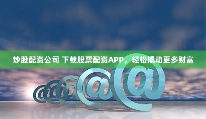 炒股配资公司 下载股票配资APP，轻松撬动更多财富