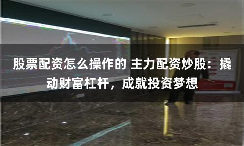 股票配资怎么操作的 主力配资炒股：撬动财富杠杆，成就投资梦想