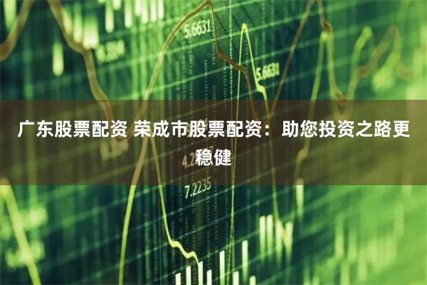 广东股票配资 荣成市股票配资：助您投资之路更稳健