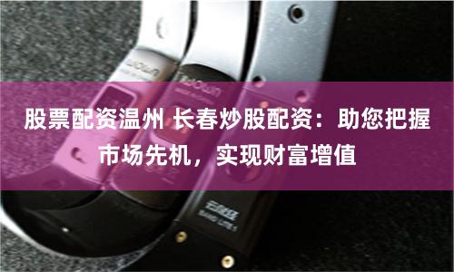 股票配资温州 长春炒股配资：助您把握市场先机，实现财富增值