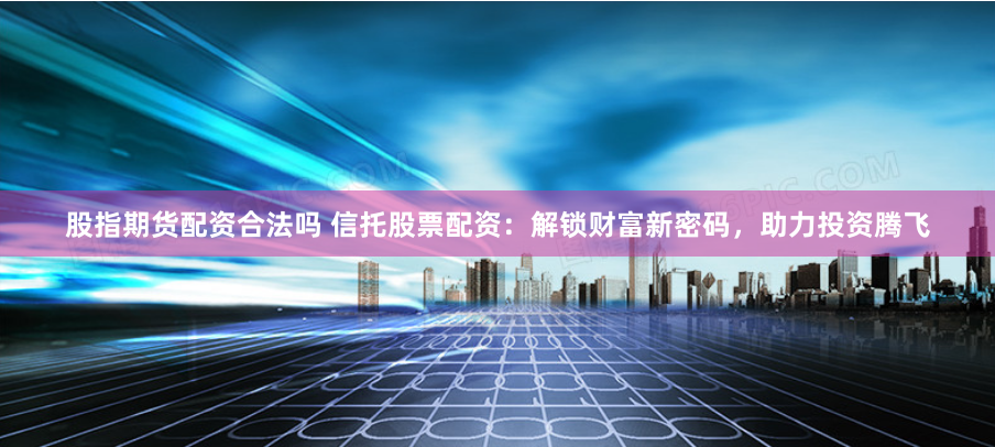 股指期货配资合法吗 信托股票配资：解锁财富新密码，助力投资腾飞