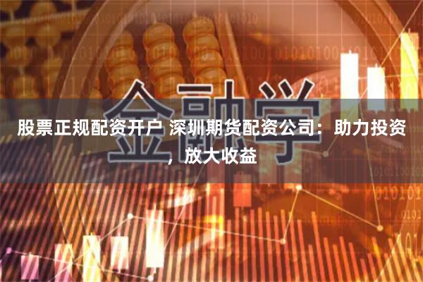股票正规配资开户 深圳期货配资公司：助力投资，放大收益