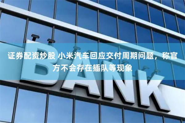 证券配资炒股 小米汽车回应交付周期问题，称官方不会存在插队等现象