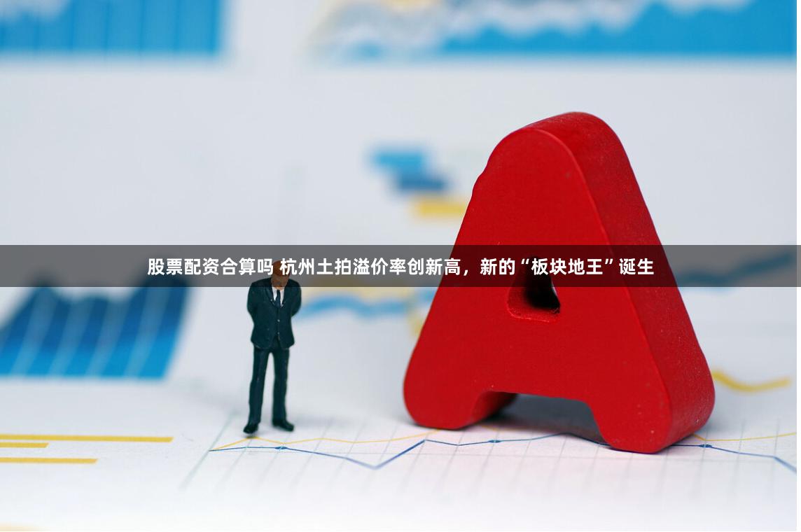 股票配资合算吗 杭州土拍溢价率创新高，新的“板块地王”诞生