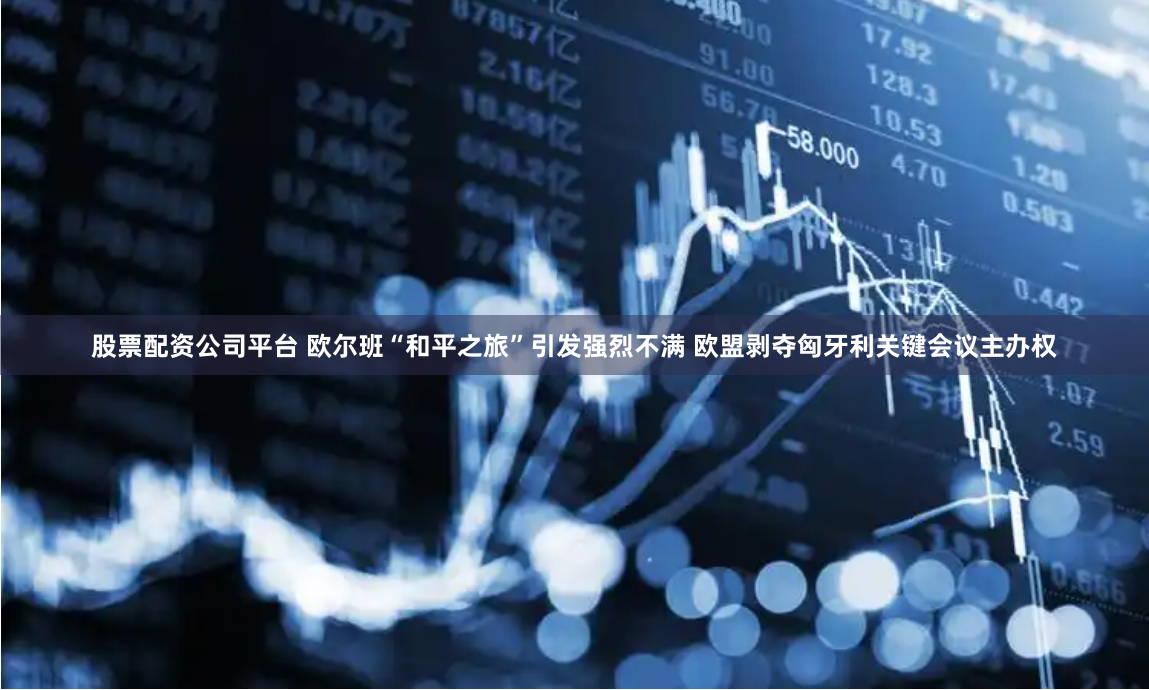 股票配资公司平台 欧尔班“和平之旅”引发强烈不满 欧盟剥夺匈牙利关键会议主办权