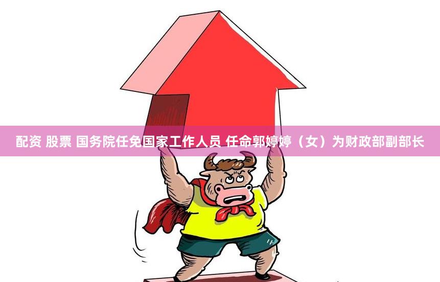配资 股票 国务院任免国家工作人员 任命郭婷婷（女）为财政部副部长