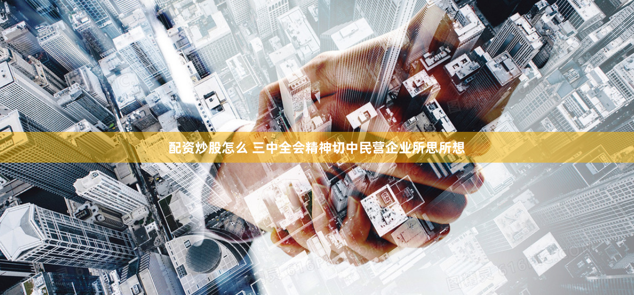 配资炒股怎么 三中全会精神切中民营企业所思所想