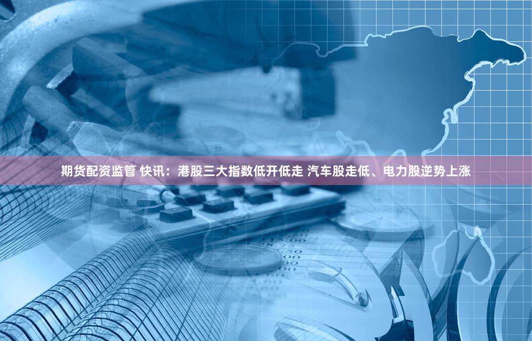 期货配资监管 快讯：港股三大指数低开低走 汽车股走低、电力股逆势上涨