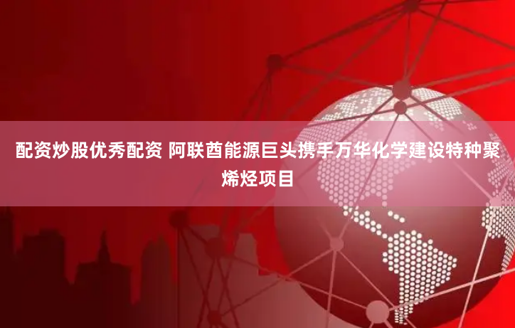 配资炒股优秀配资 阿联酋能源巨头携手万华化学建设特种聚烯烃项目