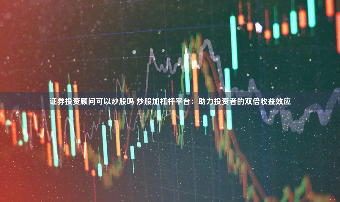 证券投资顾问可以炒股吗 炒股加杠杆平台：助力投资者的双倍收益效应