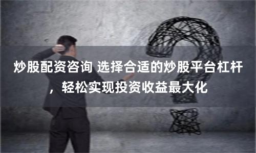 炒股配资咨询 选择合适的炒股平台杠杆，轻松实现投资收益最大化