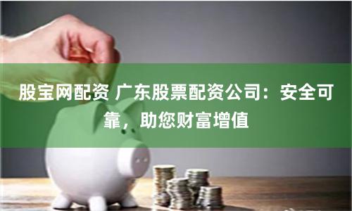 股宝网配资 广东股票配资公司：安全可靠，助您财富增值