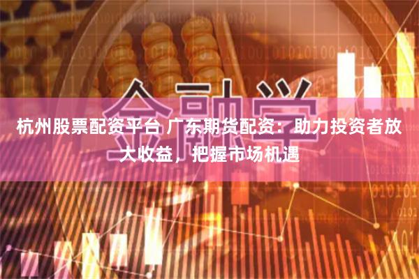 杭州股票配资平台 广东期货配资：助力投资者放大收益，把握市场机遇