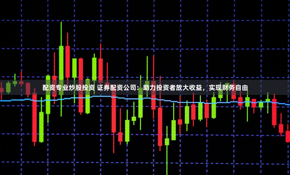 配资专业炒股投资 证券配资公司：助力投资者放大收益，实现财务自由