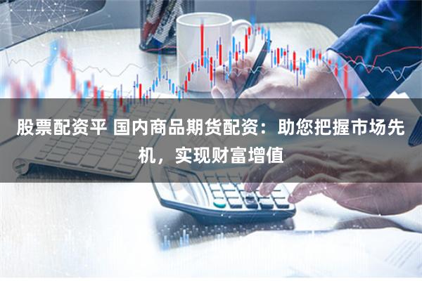 股票配资平 国内商品期货配资：助您把握市场先机，实现财富增值