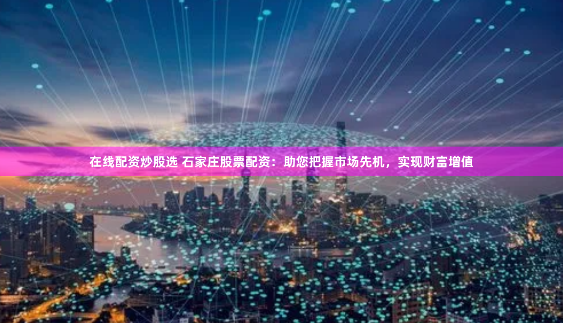 在线配资炒股选 石家庄股票配资：助您把握市场先机，实现财富增值