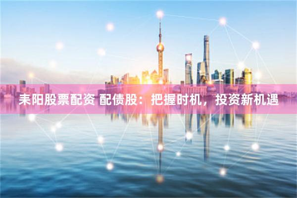 耒阳股票配资 配债股：把握时机，投资新机遇
