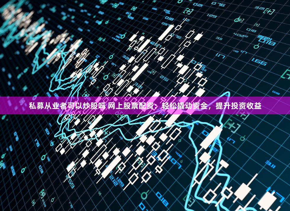 私募从业者可以炒股吗 网上股票配资：轻松撬动资金，提升投资收益