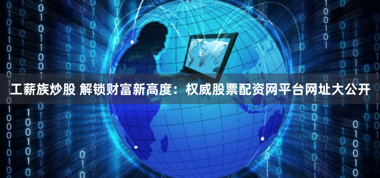 工薪族炒股 解锁财富新高度：权威股票配资网平台网址大公开