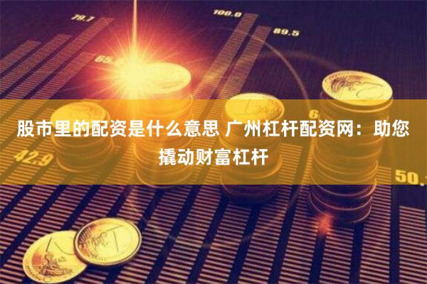 股市里的配资是什么意思 广州杠杆配资网：助您撬动财富杠杆
