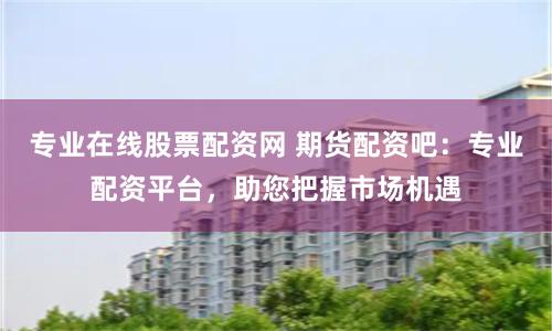 专业在线股票配资网 期货配资吧：专业配资平台，助您把握市场机遇